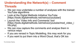 The University of Sydney Page 31
Understanding the Network(s) – Comment
Threads
– We can now undertake a number of analyses with the trained
YouTube algorithms
– Look at the Digital Methods Initiative YouTube
[https://tools.digitalmethods.net/netvizz/youtube/]
– Launch the ‘Video Info and Comments’ tool
[https://tools.digitalmethods.net/netvizz/youtube/mod_video_i
nfo.php]
– We can now capture the comments and analyse them in
various ways
– If you are versed in Topic Modelling, this may work for you
– If you want to put them into a Word Cloud, that’s OK too
 
