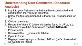 The University of Sydney Page 32
Understanding User Comments (Discourse
Analysis)
1. Log into your first persona that you have constructed and
used to train the YouTube algorithm.
2. Select the top recommended video for you (Suggestions for
You).
3. Click on the video.
4. Record the Video ID (video ids can be found in URLs, e.g.
https://www.youtube.com/watch?v=aXnaHh40xnM)
5. Press Submit
6. Download the …_comments.tab file
7. Open in Excel
8. Begin processing in your chosen platform (Let’s chose what
we want to do today)
 