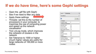 The University of Sydney Page 34
If we do have time, here’s some Gephi settings
– Open the .gdf file with Gephi
– See if we need to filter any data
– Apply these settings
– Threads: set this to the number of
processors in your computer, to
maximise the use of computing power
and speed up the network
visualisation
– Tick LinLog mode, which improves
the cohesion of clusters in the
network
– Set Tolerance to 1000 or higher
(much higher values are useful for
large networks of 100,000 or more
nodes
 