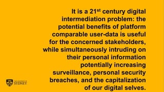 The University of Sydney Page 5
It is a 21st century digital
intermediation problem: the
potential benefits of platform
comparable user-data is useful
for the concerned stakeholders,
while simultaneously intruding on
their personal information
potentially increasing
surveillance, personal security
breaches, and the capitalization
of our digital selves.
 