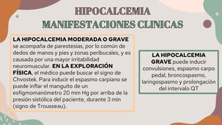 LA HIPOCALCEMIA MODERADA O GRAVE
se acompaña de parestesias, por lo común de
dedos de manos y pies y zonas peribucales, y es
causada por una mayor irritabilidad
neuromuscular. EN LA EXPLORACIÓN
FÍSICA, el médico puede buscar el signo de
Chvostek. Para inducir el espasmo carpiano se
puede inflar el manguito de un
esfigmomanómetro 20 mm Hg por arriba de la
presión sistólica del paciente, durante 3 min
(signo de Trousseau).
LA HIPOCALCEMIA
GRAVE puede inducir
convulsiones, espasmo carpo
pedal, broncospasmo,
laringospasmo y prolongación
del intervalo QT
 