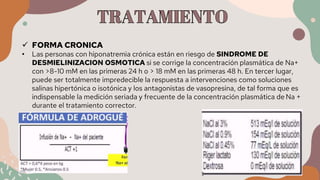  FORMA CRONICA
• Las personas con hiponatremia crónica están en riesgo de SINDROME DE
DESMIELINIZACION OSMOTICA si se corrige la concentración plasmática de Na+
con >8-10 mM en las primeras 24 h o > 18 mM en las primeras 48 h. En tercer lugar,
puede ser totalmente impredecible la respuesta a intervenciones como soluciones
salinas hipertónica o isotónica y los antagonistas de vasopresina, de tal forma que es
indispensable la medición seriada y frecuente de la concentración plasmática de Na +
durante el tratamiento corrector.
 
