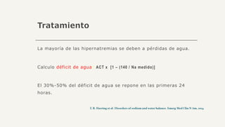 Tratamiento
La mayoría de las hipernatremias se deben a pérdidas de agua.
Calculo déficit de agua: ACT x [1 – (140 / Na medido)]
El 30%-50% del déficit de agua se repone en las primeras 24
horas.
 