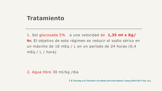 Tratamiento
1. Sol glucosada 5% a una velocidad de 1,35 ml x Kg/
hr. El objetivo de este régimen es reducir el sodio sérico en
un máximo de 10 mEq / L en un período de 24 horas (0,4
mEq / L / hora)
2. Agua libre 30 ml/kg /dia
 