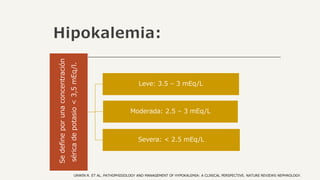 Hipokalemia:
Se
define
por
una
concentración
sérica
de
potasio
<
3,5
mEq/l.
Leve: 3.5 – 3 mEq/L
Moderada: 2.5 – 3 mEq/L
Severa: < 2.5 mEq/L
UNWIN R. ET AL. PATHOPHISIOLOGY AND MANAGEMENT OF HYPOKALEMIA: A CLINICAL PERSPECTIVE. NATURE REVIEWS NEPHROLOGY.
 