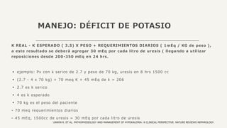 MANEJO: DÉFICIT DE POTASIO
K REAL - K ESPERADO ( 3.5) X PESO + REQUERIMIENTOS DIARIOS ( 1mEq / KG de peso ),
a este resultado se deberá agregar 30 mEq por cada litro de uresis ( llegando a utilizar
reposiciones desde 200-350 mEq en 24 hrs.
▪ ejemplo: Px con k serico de 2.7 y peso de 70 kg, uresis en 8 hrs 1500 cc
▪ (2.7 - 4 x 70 kg) + 70 meq K + 45 mEq de k = 206
▪ 2.7 es k serico
▪ 4 es k esperado
▪ 70 kg es el peso del paciente
⁃ 70 meq requerimientos diarios
⁃ 45 mEq, 1500cc de uresis = 30 mEq por cada litro de uresis
UNWIN R. ET AL. PATHOPHISIOLOGY AND MANAGEMENT OF HYPOKALEMIA: A CLINICAL PERSPECTIVE. NATURE REVIEWS NEPHROLOGY.
 