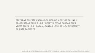 PREPARAR EN ESTE CASO 40-60 MEQ DE K EN 500 SALINA Y
ADMINISTRAR PARA 3 HRS ( REPETIR ESTAS CARGAS TRES
VECES EN 24 HRS ) PARA ALCANZAR LOS 206 mEq DE DEFICIT
DE ESTE PACIENTE
UNWIN R. ET AL. PATHOPHISIOLOGY AND MANAGEMENT OF HYPOKALEMIA: A CLINICAL PERSPECTIVE. NATURE REVIEWS NEPHROLOGY.
 