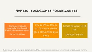 MANEJO: SOLUCIONES POLARIZANTES
Disminuye el potasio
extracelular Impulsándolo
hacia la célula estimulando la
Na + / K + -ATPasa
10U de IAR en 50g de
sol. Glucosada. (500ml
glu al 10% o 50ml glu al
50%)
Tiempo de inicio: 15-30
min
Duración: 6-8 hrs
TRASTORNOS DEL POTASIO: HERRAMIENTAS DIAGNÓSTICAS Y TERAPÉUTICAS POTASSIUM DISORDERS: DIAGNOSTIC AND THERAPEUTIC TOOLS . NEFROLOGÍA, DIÁLISIS Y TRASPLANTE,
VOLUMEN 33 - Nº 4 - 2013
 
