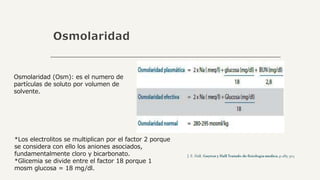 Osmolaridad
Osmolaridad (Osm): es el numero de
partículas de soluto por volumen de
solvente.
*Los electrolitos se multiplican por el factor 2 porque
se considera con ello los aniones asociados,
fundamentalmente cloro y bicarbonato.
*Glicemia se divide entre el factor 18 porque 1
mosm glucosa = 18 mg/dl.
 