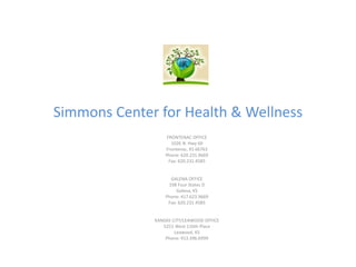 Simmons Center for Health & Wellness
FRONTENAC OFFICE
1026 N. Hwy 69
Frontenac, KS 66763
Phone: 620.231.9669
Fax: 620.231.4585
GALENA OFFICE
198 Four States D
Galena, KS
Phone: 417.623.9669
Fax: 620.231.4585
KANSAS CITY/LEAWOOD OFFICE
5251 West 116th Place
Leawood, KS
Phone: 913.396.6999
 