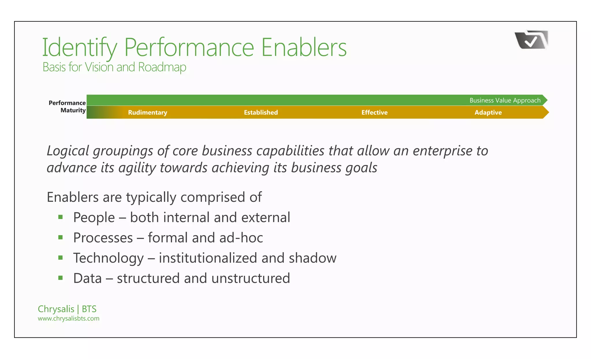 Performance                                                           Business Value Approach
       Maturity        Rudimentary   Established       Effective          Adaptive




  Logical groupings of core business capabilities that allow an enterprise to
  advance its agility towards achieving its business goals

  Enablers are typically comprised of
    People – both internal and external
    Processes – formal and ad-hoc
    Technology – institutionalized and shadow
    Data – structured and unstructured

Chrysalis | BTS
www.chrysalisbts.com
 