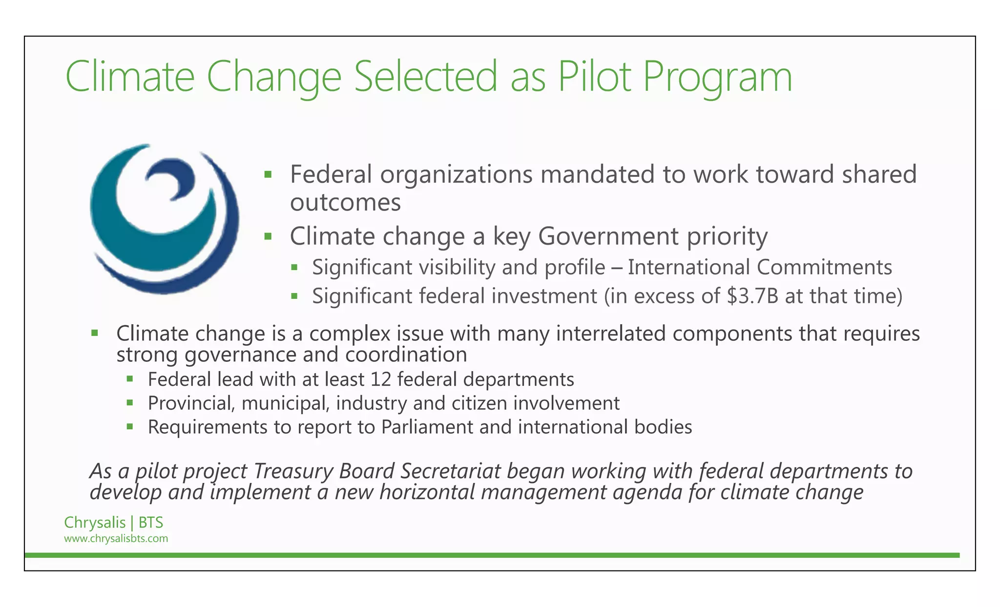 

                          
                              
                              
     Climate change is a complex issue with many interrelated components that requires
      strong governance and coordination
            Federal lead with at least 12 federal departments
            Provincial, municipal, industry and citizen involvement
            Requirements to report to Parliament and international bodies

    As a pilot project Treasury Board Secretariat began working with federal departments to
    develop and implement a new horizontal management agenda for climate change
Chrysalis | BTS
www.chrysalisbts.com
 