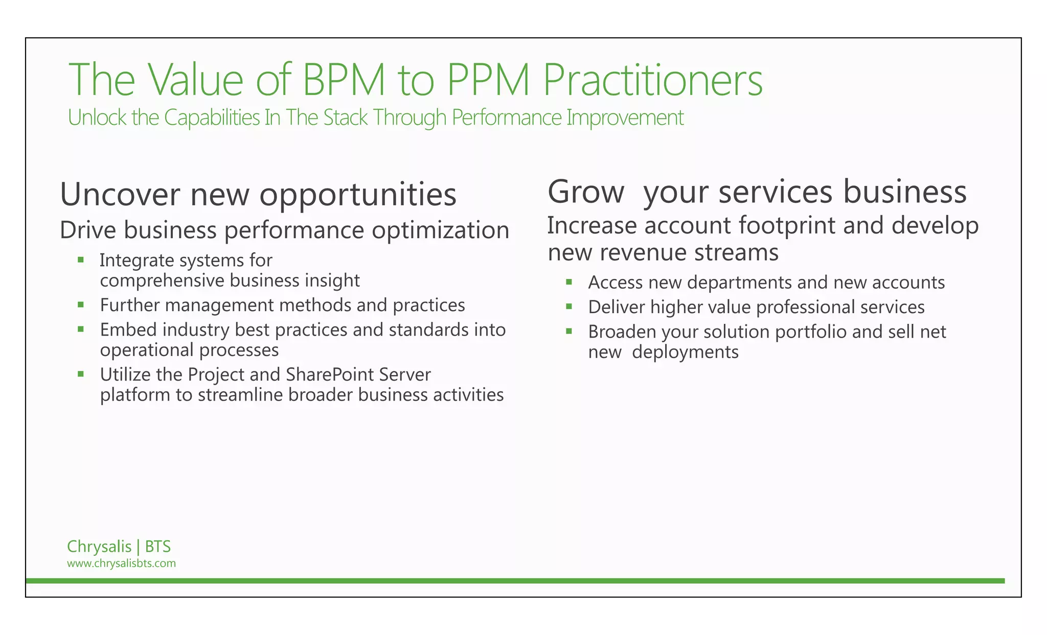 Uncover new opportunities                               Grow your services business
Drive business performance optimization                 Increase account footprint and develop
  Integrate systems for                                new revenue streams
   comprehensive business insight                         Access new departments and new accounts
  Further management methods and practices               Deliver higher value professional services
  Embed industry best practices and standards into       Broaden your solution portfolio and sell net
   operational processes                                   new deployments
  Utilize the Project and SharePoint Server
   platform to streamline broader business activities




Chrysalis | BTS
www.chrysalisbts.com
 