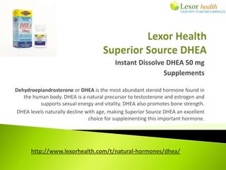 Instant Dissolve DHEA 50 mg
                                                          Supplements

Dehydroepiandrosterone or DHEA is the most abundant steroid hormone found in
   the human body. DHEA is a natural precursor to testosterone and estrogen and
          supports sexual energy and vitality. DHEA also promotes bone strength.
DHEA levels naturally decline with age, making Superior Source DHEA an excellent
                               choice for supplementing this important hormone.




      http://www.lexorhealth.com/t/natural-hormones/dhea/
 