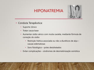 HIPONATREMIA
• Conduta Terapêutica:
• Suporte clínico
• Tratar causa base
• Aumentar sódio sérico com muita cautela, mediante fórmula de
correção do sódio
• Restrição hídrica associada ou não a diuréticos de alça –
causas edematosas
• Soro fisiológico – pctes desidratados
• Evitar complicações – síndromes de desmielinização osmótica
 