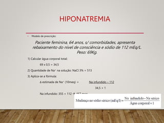 HIPONATREMIA
• Modelo de prescrição:
Paciente feminina, 64 anos, s/ comorbidades, apresenta
rebaixamento do nível de consciência e sódio de 112 mEq/L.
Peso: 69Kg.
1) Calcular água corporal total:
69 x 0,5 = 34,5
2) Quantidade de Na+ na solução: NaCl 3% = 513
3) Aplica-se a fórmula:
Δ estimada de Na+ (10meq) = Na infundido – 112
34,5 + 1
Na infundido: 355 + 112  467 meq
 
