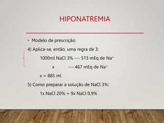 HIPONATREMIA
• Modelo de prescrição:
4) Aplica-se, então, uma regra de 3:
1000ml NaCl 3% --- 513 mEq de Na+
x --- 467 mEq de Na+
x = 885 ml
5) Como preparar a solução de NaCl 3%:
1x NaCl 20% + 9x NaCl 0,9%
 