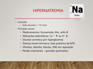 HIPERNATREMIA
• Conceito:
• Sódio plasmático > 145 mEq/L
• Principais causas:
• Medicamentos: furosemida, lítio, anfo-B
• Alterações eletrolíticas: Ca++  ou K+ 
• Diurese osmótica por hiperglicemia
• Doença renal intrínseca, fase poliúrica da NTA
• Vômitos, diarréia, fístulas, SNG em aspiração
• Perdas insensíveis – grandes queimados
09/11/2022
 