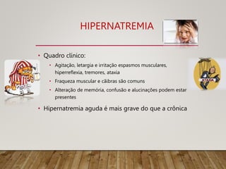 HIPERNATREMIA
• Quadro clínico:
• Agitação, letargia e irritação espasmos musculares,
hiperreflexia, tremores, ataxia
• Fraqueza muscular e cãibras são comuns
• Alteração de memória, confusão e alucinações podem estar
presentes
• Hipernatremia aguda é mais grave do que a crônica
 