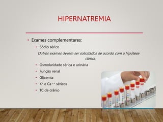 HIPERNATREMIA
• Exames complementares:
• Sódio sérico
Outros exames devem ser solicitados de acordo com a hipótese
clínica.
• Osmolaridade sérica e urinária
• Função renal
• Glicemia
• K+ e Ca ++ séricos
• TC de crânio
 