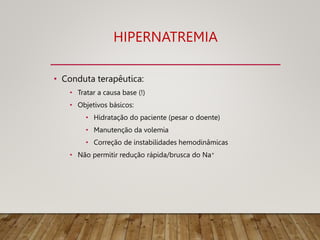 HIPERNATREMIA
• Conduta terapêutica:
• Tratar a causa base (!)
• Objetivos básicos:
• Hidratação do paciente (pesar o doente)
• Manutenção da volemia
• Correção de instabilidades hemodinâmicas
• Não permitir redução rápida/brusca do Na+
 