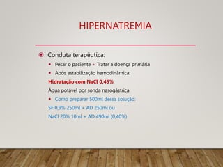 HIPERNATREMIA
 Conduta terapêutica:
 Pesar o paciente + Tratar a doença primária
 Após estabilização hemodinâmica:
Hidratação com NaCl 0,45%
Água potável por sonda nasogástrica
 Como preparar 500ml dessa solução:
SF 0,9% 250ml + AD 250ml ou
NaCl 20% 10ml + AD 490ml (0,40%)
 