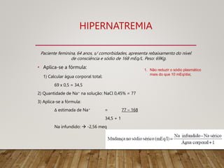 HIPERNATREMIA
Paciente feminina, 64 anos, s/ comorbidades, apresenta rebaixamento do nível
de consciência e sódio de 168 mEq/L. Peso: 69Kg.
• Aplica-se a fórmula:
1) Calcular água corporal total:
69 x 0,5 = 34,5
2) Quantidade de Na+ na solução: NaCl 0,45% = 77
3) Aplica-se a fórmula:
Δ estimada de Na+ = 77 – 168
34,5 + 1
Na infundido:  -2,56 meq
1. Não reduzir o sódio plasmático
mais do que 10 mEq/dia;
 