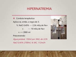 HIPERNATREMIA
 Conduta terapêutica:
Aplica-se, então, a regra de 3:
1L NaCl 0,45% --- 2,56 mEq de Na+
x --- 10 mEq de Na+
x ~= 3900 ml
Prescrevendo:
Água potável, 150ml por SNG, de 3/3h
NaCl 0,45% 2700ml, IV, BIC, 112ml/h
 