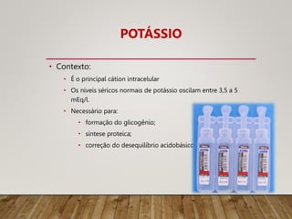 POTÁSSIO
• Contexto:
• É o principal cátion intracelular
• Os níveis séricos normais de potássio oscilam entre 3,5 a 5
mEq/l.
• Necessário para:
• formação do glicogênio;
• síntese proteica;
• correção do desequilíbrio acidobásico
 