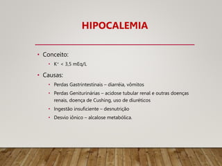 HIPOCALEMIA
• Conceito:
• K+ < 3,5 mEq/L
• Causas:
• Perdas Gastrintestinais – diarréia, vômitos
• Perdas Geniturinárias – acidose tubular renal e outras doenças
renais, doença de Cushing, uso de diuréticos
• Ingestão insuficiente – desnutrição
• Desvio iônico – alcalose metabólica.
 
