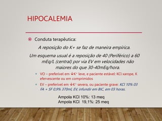 HIPOCALEMIA
 Conduta terapêutica:
A reposição do K+ se faz de maneira empírica.
Um esquema usual é a reposição de 40 (Periférico) a 60
mEq/L (central) por via EV em velocidades não
maiores do que 30-40mEq/hora.
 VO – preferível em K+ leve, e paciente estável: KCl xarope, K
efervescente ou em comprimidos
 EV – preferível em K+ severa, ou paciente grave: KCl 10% 03
FA + SF 0,9% 370ml, EV, infundir em BIC, em 03 horas.
Ampola KCl 10%: 13 meq
Ampola KCl 19,1%: 25 meq
 