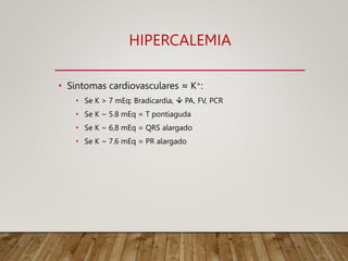 HIPERCALEMIA
• Sintomas cardiovasculares ≈ K+:
• Se K > 7 mEq: Bradicardia,  PA, FV, PCR
• Se K ~ 5.8 mEq = T pontiaguda
• Se K ~ 6,8 mEq = QRS alargado
• Se K ~ 7.6 mEq = PR alargado
 