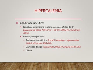 HIPERCALEMIA
 Conduta terapêutica:
 Estabilizar a membrana celular quanto aos efeitos do K+:
Gluconato de cálcio 10% 10 ml + SG 5% 100ml, IV, infundir em
30min.
 Eliminação do potássio:
○ Resinas de troca iônica: Sorcal ½ envelope + água potável
200ml, VO ou por SNG 6/6h
○ Diuréticos de alça: Furosemida 20mg, 01 ampola EV de 6/6h
○ Diálise.
 