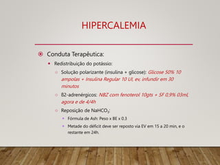HIPERCALEMIA
 Conduta Terapêutica:
 Redistribuição do potássio:
○ Solução polarizante (insulina + glicose): Glicose 50% 10
ampolas + Insulina Regular 10 UI, ev, infundir em 30
minutos
○ ß2-adrenérgicos: NBZ com fenoterol 10gts + SF 0,9% 03ml,
agora e de 4/4h
○ Reposição de NaHCO3:
 Fórmula de Ash: Peso x BE x 0.3
 Metade do déficit deve ser reposto via EV em 15 a 20 min, e o
restante em 24h.
 