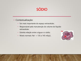 SÓDIO
• Contextualização:
• Íon mais importante do espaço extracelular;
• Responsável pela manutenção do volume do líquido
extracelular;
• Estreita relação entre a água e o sódio;
• Níveis normais: Na+ = 135 a 145 mEq/L.
 