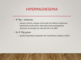 HIPERMAGNESEMIA
•  Mg – sintomas:
• náusea, vômitos, letargia, diminuição de reflexos tendinosos,
hipotensão bradicardia e alterações eletrocardiográficas
(aumento da duração do intervalo PR e do QRS)
• Se  Mg grave:
• parada respiratória, bloqueios AV, insuficiência cardíaca e óbito
 