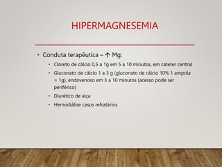 HIPERMAGNESEMIA
• Conduta terapêutica –  Mg:
• Cloreto de cálcio 0,5 a 1g em 5 a 10 minutos, em cateter central
• Gluconato de cálcio 1 a 3 g (gluconato de cálcio 10% 1 ampola
= 1g), endovenoso em 3 a 10 minutos (acesso pode ser
periférico)
• Diurético de alça
• Hemodiálise casos refratários
 