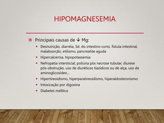 HIPOMAGNESEMIA
 Principais causas de  Mg:
 Desnutrição, diarréia, Sd. do intestino curto, fístula intestinal,
malabsorção, etilismo, pancreatite aguda
 Hipercalcemia, hipopotassemia
 Nefropatia intersticial, poliúria pós necrose tubular, diurese
pós-obstrução, uso de diuréticos tiazídicos ou de alça, uso de
aminoglicosídeo...
 Hipertireoidismo, hiperparatireoidismo, hiperaldosteronismo
 Intoxicação por digoxina
 Diabetes mellitus
 