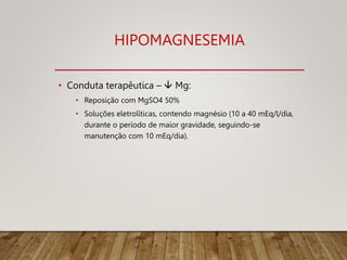 HIPOMAGNESEMIA
• Conduta terapêutica –  Mg:
• Reposição com MgSO4 50%
• Soluções eletrolíticas, contendo magnésio (10 a 40 mEq/l/dia,
durante o período de maior gravidade, seguindo-se
manutenção com 10 mEq/dia).
 