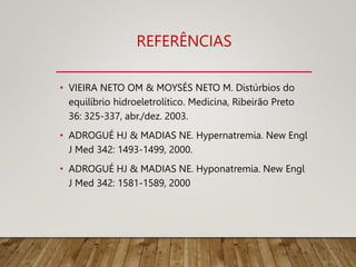 REFERÊNCIAS
• VIEIRA NETO OM & MOYSÉS NETO M. Distúrbios do
equilíbrio hidroeletrolítico. Medicina, Ribeirão Preto
36: 325-337, abr./dez. 2003.
• ADROGUÉ HJ & MADIAS NE. Hypernatremia. New Engl
J Med 342: 1493-1499, 2000.
• ADROGUÉ HJ & MADIAS NE. Hyponatremia. New Engl
J Med 342: 1581-1589, 2000
 