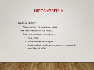 HIPONATREMIA
• Quadro Clínico:
• Assintomática – na maioria das vezes
(até a concentração de 125 mEq/L);
• Sinais e sintomas nos casos graves:
• Inespecíficos
• Primariamente neurológicos
• Relacionados à rapidez na mudança da concentração
plasmática de sódio
 