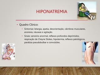 HIPONATREMIA
• Quadro Clínico:
• Sintomas: letargia, apatia, desorientação, cãimbras musculares,
anorexia, náuseas e agitação.
• Sinais: sensório anormal, reflexos profundos deprimidos,
respiração de Cheyne Stokes, hipotermia, reflexos patológicos,
paralisia pseudobulbar e convulsões.
09/11/2022
 