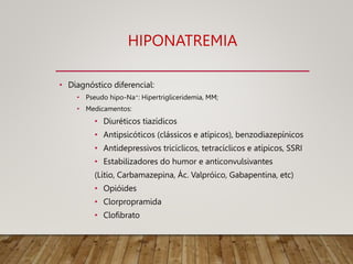 HIPONATREMIA
• Diagnóstico diferencial:
• Pseudo hipo-Na+: Hipertrigliceridemia, MM;
• Medicamentos:
• Diuréticos tiazídicos
• Antipsicóticos (clássicos e atípicos), benzodiazepínicos
• Antidepressivos tricíclicos, tetracíclicos e atípicos, SSRI
• Estabilizadores do humor e anticonvulsivantes
(Lítio, Carbamazepina, Ác. Valpróico, Gabapentina, etc)
• Opióides
• Clorpropramida
• Clofibrato
 