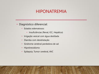 HIPONATREMIA
• Diagnóstico diferencial:
• Estados edematosos:
• Insuficiências (Renal, ICC, Hepática)
• Irrigação vesical com água destilada
• Diarréia com desidratação
• Síndrome cerebral perdedora de sal
• Hipotireoidismo
• Epilepsia, Tumor cerebral, AVC
 