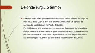 De onde surgiu o termo?
 Embora o termo tenha ganhado mais evidência nos últimos tempos, ele surgiu há
mais de 20 anos. Quem o criou foi o londrino Kevin Ashton, um cientista da
computação que trabalhava na Procter & Gamble.
Em 1999, Ashton faria uma reunião com executivos da empresa de barbeadores
Gillette sobre usar tags de identificação de radiofrequência e outros sensores em
produtos da cadeia de fornecimento, e precisava de um título impactante para a
sua apresentação. Foi, então, que teve a ideia de usar Internet das Coisas.
4
 