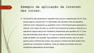 Exemplo da aplicação da internet
das coisas.
 As SmartTvs são atualmente o exemplo mais comum e disseminado da IoT. Isso
porque agora a maioria das Tv’s fabricadas não precisam mais de aparelhos
externos como videogames ou aparelhos como o Chromecast para acessarem a
internet. Com cabos de rede, ou via Wi-Fi já é possível ter acesso a internet ou a
aplicativos (alguns até já vem instalados) diretamente pelo aparelho de TV. Uma
boa demonstração disso são as Tv’s que no próprio controle remoto já trazem o
botão da Netflix, por exemplo. Aproveitando o controle remoto, ele é um bom
gancho para a internet das coisas. Isso porque a maioria dos itens podem e/ou
poderão ser controlados a distância. Tanto por bases de controle como por
smartphone dependendo da tecnologia.
5
 