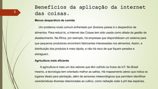 Benefícios da aplicação da internet
das coisas.
Menos desperdício de comida
Um problema muito comum enfrentado por diversos países é o desperdício de
alimentos. Para reduzi-lo, a Internet das Coisas tem sido usada como aliada da gestão de
abastecimento. Na África, por exemplo, há empresas que disponibilizam um sistema para
que pequenos produtores encontrem fabricantes interessadas nos alimentos. Assim, a
distribuição dos produtos é mais rápida, e não há risco de que fiquem parados e
estraguem.
Agricultura mais eficiente
A agricultura é mais um dos setores que têm colhido os frutos da IoT. No Brasil
mesmo, a tecnologia tem orientado melhor as safras. Há mapeamento aéreo que indica os
lugares ideais para plantação, além de sensores meteorológicos que permitem identificar
características diversas relacionadas ao cultivo, como radiação solar e pH das espécies.
6
 