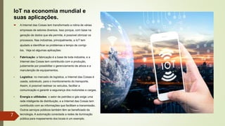 IoT na economia mundial e
suas aplicações.
 A Internet das Coisas tem transformado a rotina de várias
empresas de setores diversos. Isso porque, com base na
geração de dados que ela permite, é possível otimizar os
processos. Nas indústrias, principalmente, a IoT tem
ajudado a identificar os problemas a tempo de corrigi-
los. Veja só algumas aplicações:
• Fabricação: a fabricação é a base de toda indústria, e a
Internet das Coisas tem contribuído com a produção,
justamente por possibilitar o gerenciamento de ativos e a
manutenção de equipamentos.
• Logística: no mercado de logística, a Internet das Coisas é
usada, sobretudo, para o monitoramento do transporte.
Assim, é possível rastrear os veículos, facilitar a
comunicação e garantir a segurança dos motoristas e cargas.
• Energia e utilidades: o setor de petróleo e gás exige uma
rede inteligente de distribuição, e a Internet das Coisas tem
contribuído com as informações que facilitam a transmissão.
Outros serviços públicos também têm se beneficiado da
tecnologia. A automação conectada a redes de iluminação
pública para mapeamento dos locais é um exemplo.
7
 