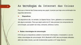 As tecnologias da Internet das Coisas
Para que a Internet das Coisas exerça seu papel, é preciso que haja uma combinação dos
seguintes elementos:
 Dispositivos
Os dispositivos são, na verdade, os objetos físicos. Carro, geladeira e ar-condicionado
são alguns exemplos. Para que sejam parte da IoT, eles precisam de componentes de
comunicação, que podem ser chips, sensores, antenas e outros.
 Redes e tecnologias de comunicação
A fim de que os dispositivos coletem e transmitam informações, é necessário o uso de
redes e tecnologias de comunicação. Wi-fi, Bluetooth e NFC são as principais utilizadas,
além das redes móveis, que são fundamentais quando a IoT exige alcance.
8
 