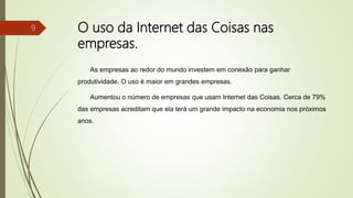 O uso da Internet das Coisas nas
empresas.
As empresas ao redor do mundo investem em conexão para ganhar
produtividade. O uso é maior em grandes empresas.
Aumentou o número de empresas que usam Internet das Coisas. Cerca de 79%
das empresas acreditam que ela terá um grande impacto na economia nos próximos
anos.
9
 